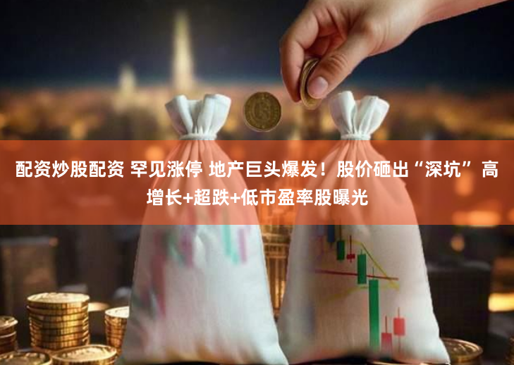 配资炒股配资 罕见涨停 地产巨头爆发！股价砸出“深坑” 高增长+超跌+低市盈率股曝光