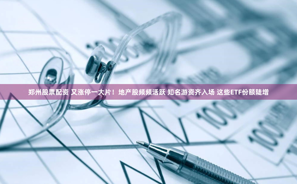 郑州股票配资 又涨停一大片！地产股频频活跃 知名游资齐入场 这些ETF份额陡增