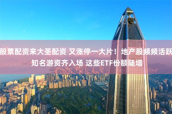 股票配资来大圣配资 又涨停一大片！地产股频频活跃 知名游资齐入场 这些ETF份额陡增