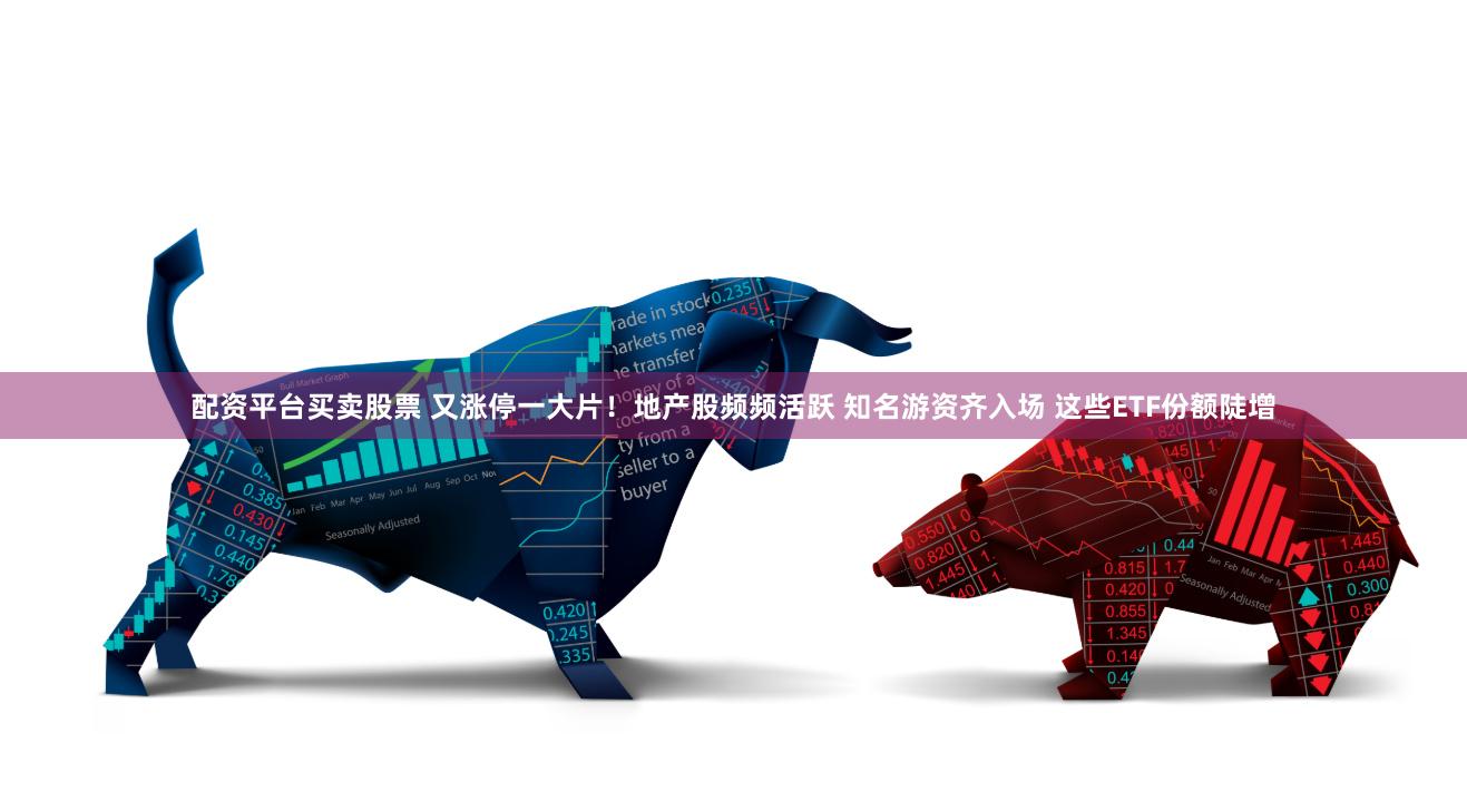 配资平台买卖股票 又涨停一大片！地产股频频活跃 知名游资齐入场 这些ETF份额陡增