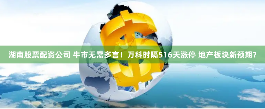 湖南股票配资公司 牛市无需多言！万科时隔516天涨停 地产板块新预期？