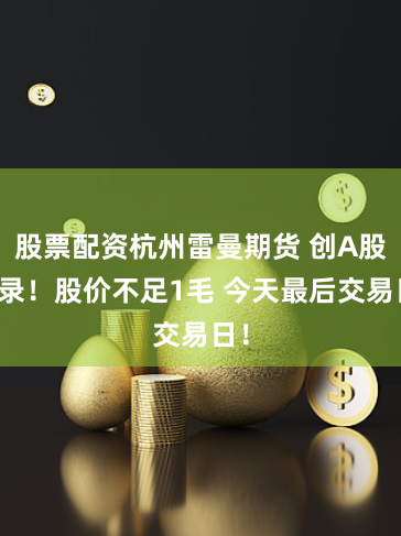 股票配资杭州雷曼期货 创A股纪录！股价不足1毛 今天最后交易日！