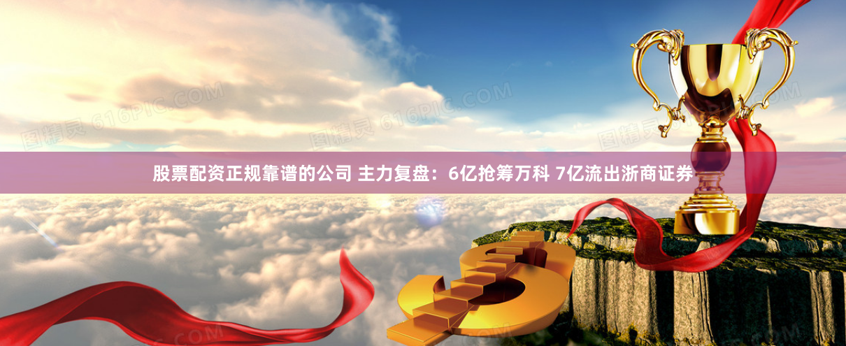 股票配资正规靠谱的公司 主力复盘：6亿抢筹万科 7亿流出浙商证券