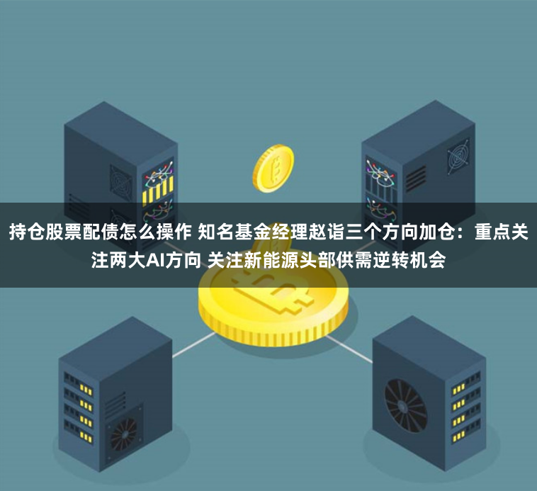 持仓股票配债怎么操作 知名基金经理赵诣三个方向加仓：重点关注两大AI方向 关注新能源头部供需逆转机会