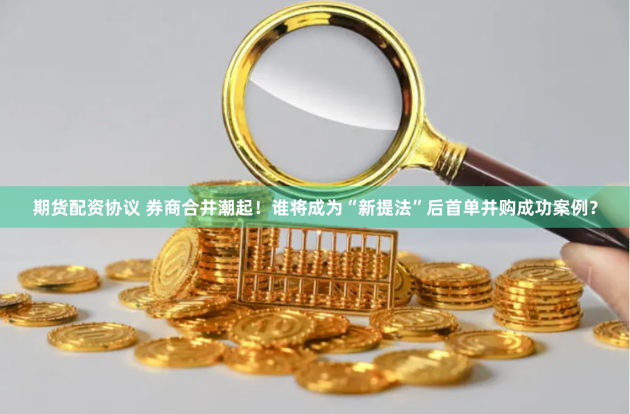 期货配资协议 券商合并潮起！谁将成为“新提法”后首单并购成功案例？