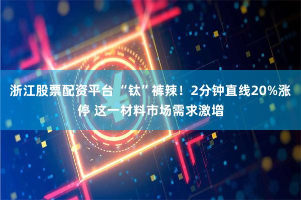 浙江股票配资平台 “钛”裤辣！2分钟直线20%涨停 这一材料市场需求激增