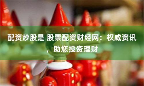 配资炒股是 股票配资财经网：权威资讯，助您投资理财