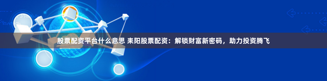 股票配资平台什么意思 耒阳股票配资：解锁财富新密码，助力投资腾飞