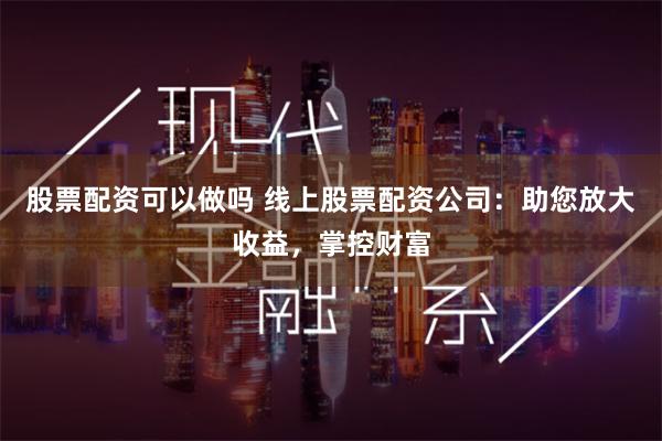 股票配资可以做吗 线上股票配资公司：助您放大收益，掌控财富