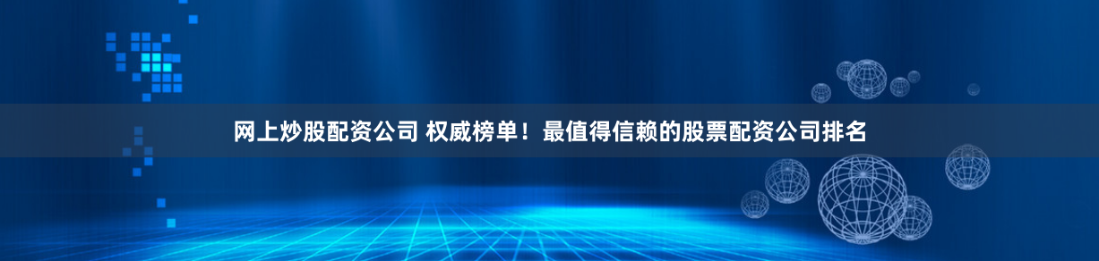网上炒股配资公司 权威榜单！最值得信赖的股票配资公司排名