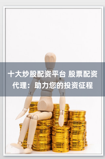 十大炒股配资平台 股票配资代理：助力您的投资征程