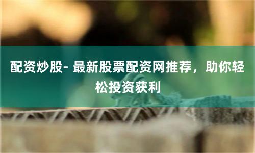 配资炒股- 最新股票配资网推荐,助你轻松投资获利