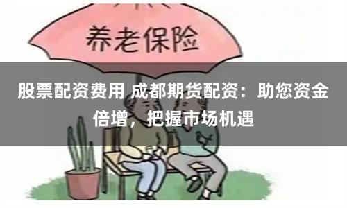 股票配资费用 成都期货配资:助您资金倍增,把握市场机遇