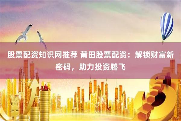 股票配资知识网推荐 莆田股票配资：解锁财富新密码，助力投资腾飞