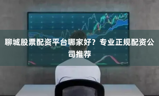 聊城股票配资平台哪家好？专业正规配资公司推荐